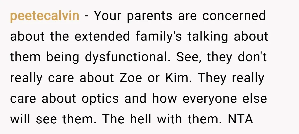 peetecalvin − Your parents are concerned about the extended family's talking about them being dysfunctional. See, they don't really care about Zoe or Kim. They really care about optics and...
