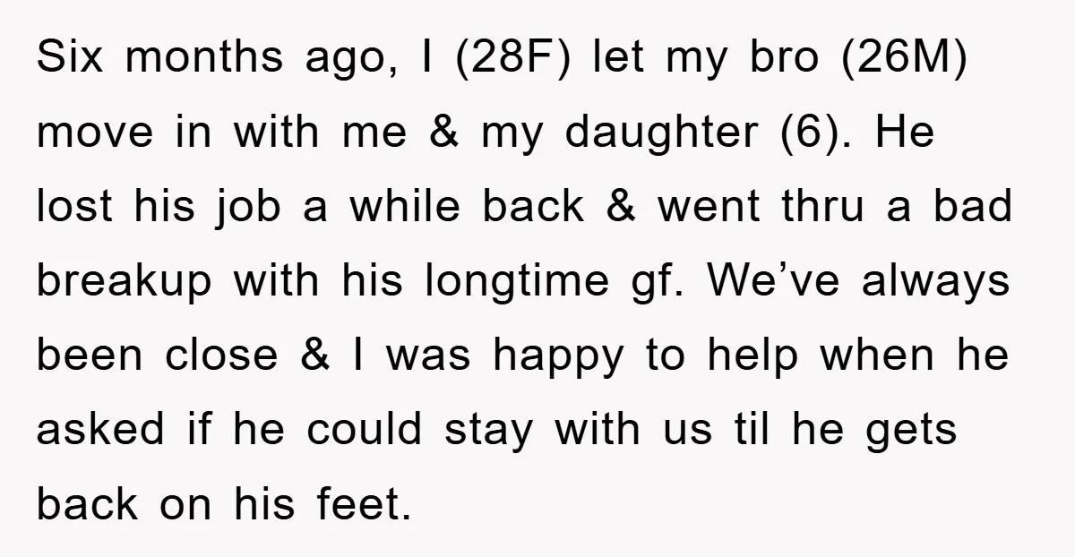 Six months ago, I (28F) let my bro (26M) move in with me & my daughter (6). He lost his job a while back & went thru a bad breakup...