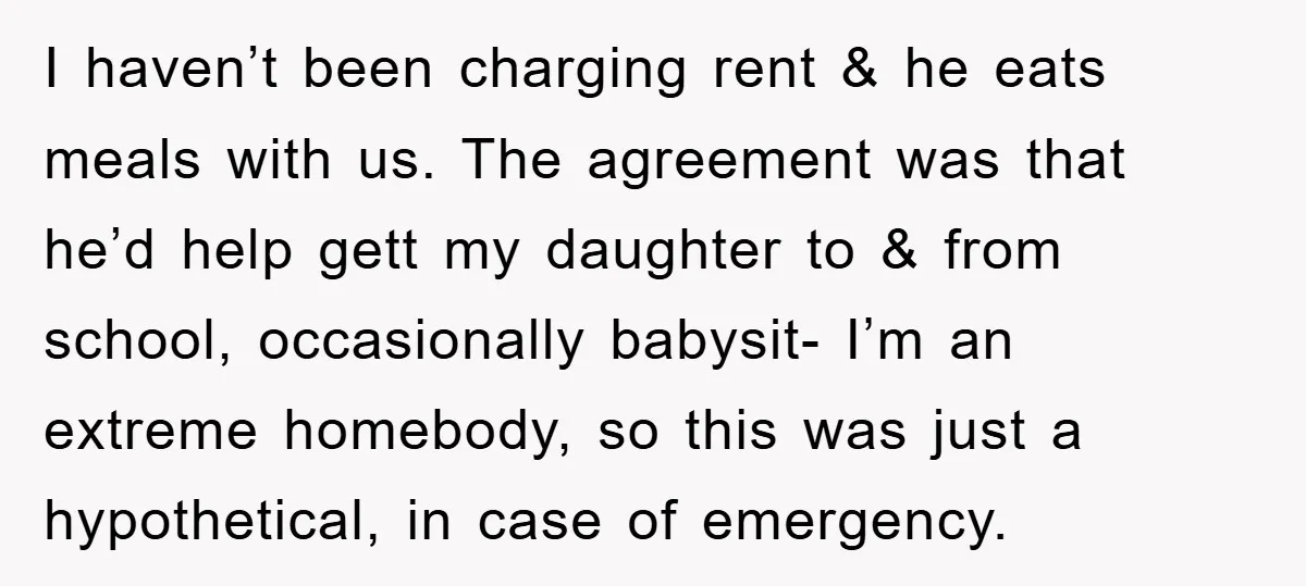 I haven’t been charging rent & he eats meals with us. The agreement was that he’d help gett my daughter to & from school, occasionally babysit- I’m an extreme homebody,...