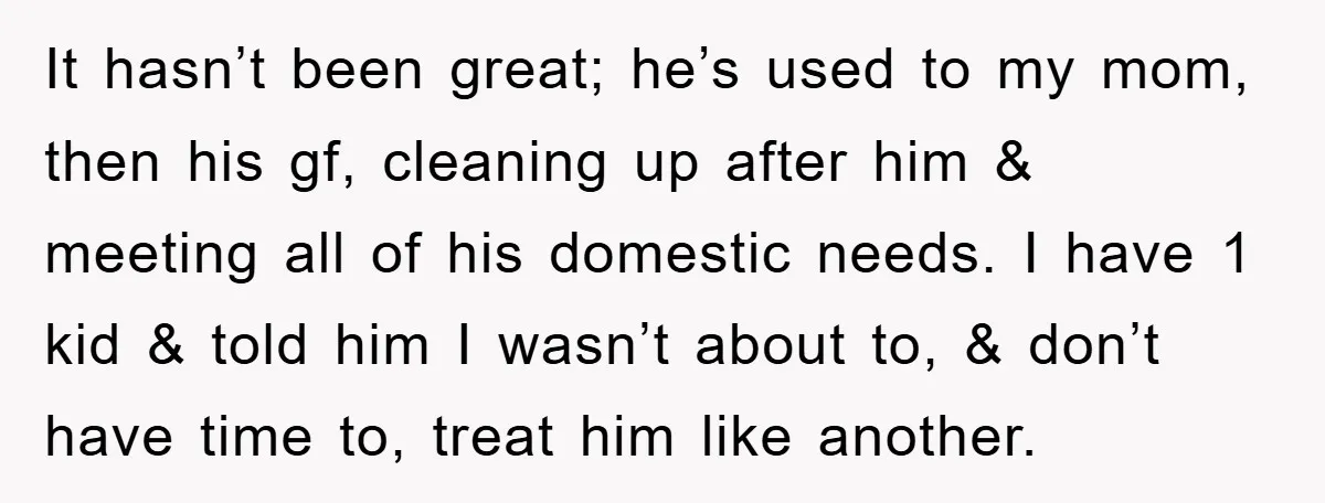 It hasn’t been great; he’s used to my mom, then his gf, cleaning up after him & meeting all of his domestic needs. I have 1 kid & told him...