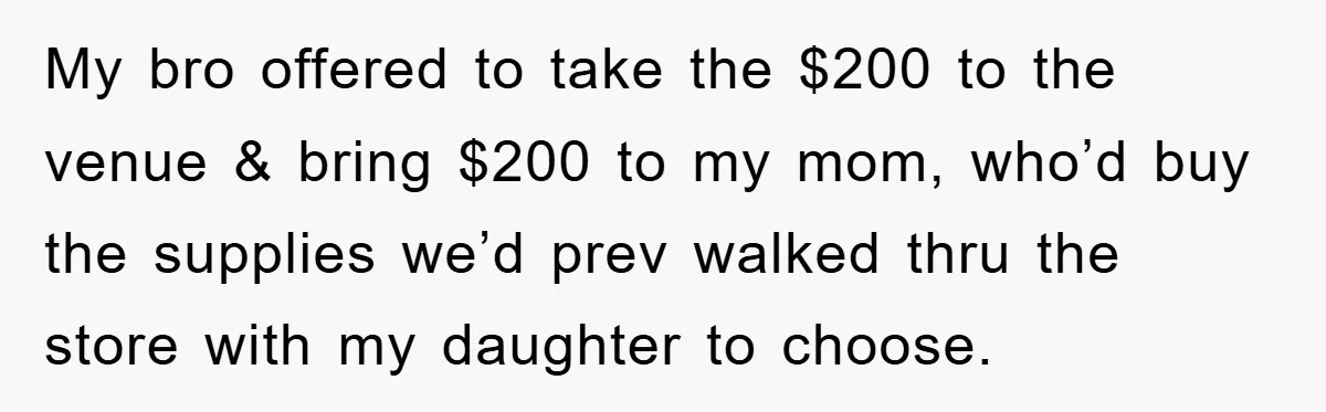 My bro offered to take the $200 to the venue & bring $200 to my mom, who’d buy the supplies we’d prev walked thru the store with my daughter to...