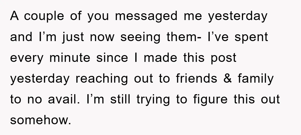 A couple of you messaged me yesterday and I’m just now seeing them- I’ve spent every minute since I made this post yesterday reaching out to friends & family to...