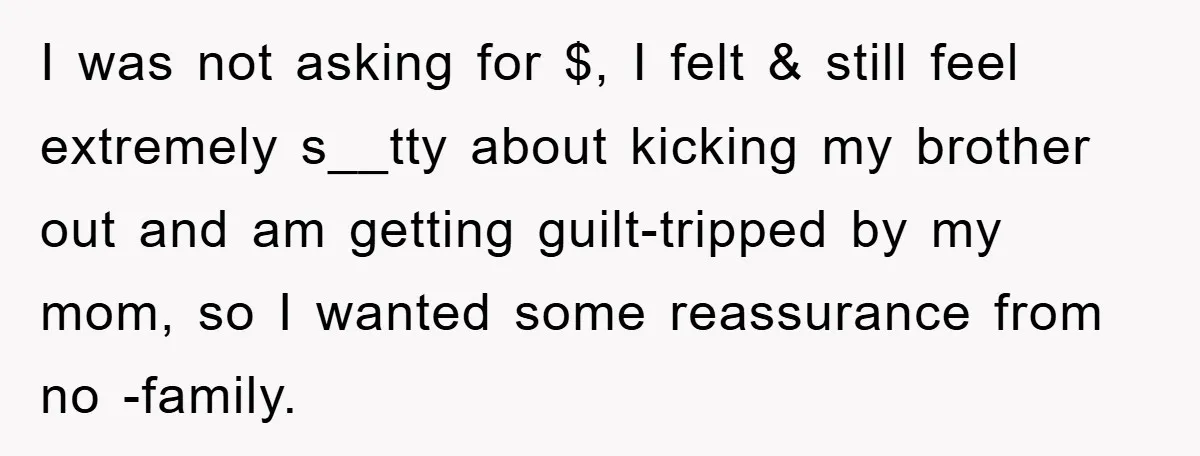 I was not asking for $, I felt & still feel extremely s__tty about kicking my brother out and am getting guilt-tripped by my mom, so I wanted some reassurance...