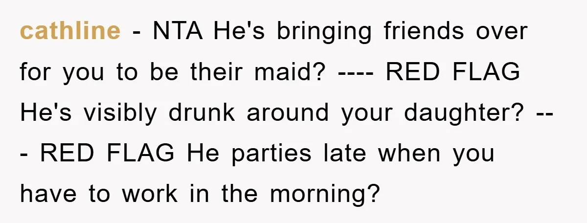 cathline − NTA He's bringing friends over for you to be their maid? ---- RED FLAG He's visibly drunk around your daughter? --- RED FLAG He parties late when you...
