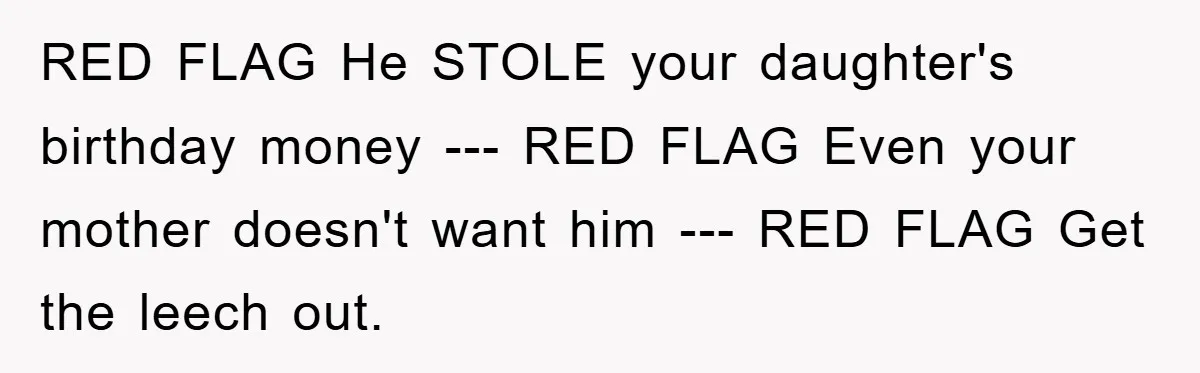 RED FLAG He STOLE your daughter's birthday money --- RED FLAG Even your mother doesn't want him --- RED FLAG Get the leech out.