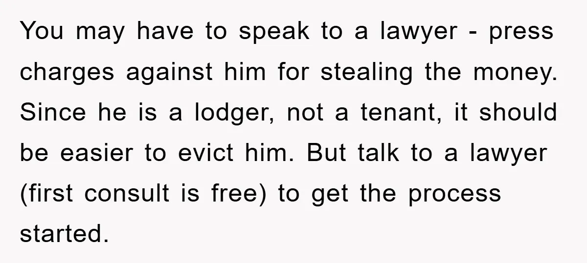 You may have to speak to a lawyer - press charges against him for stealing the money. Since he is a lodger, not a tenant, it should be easier to...