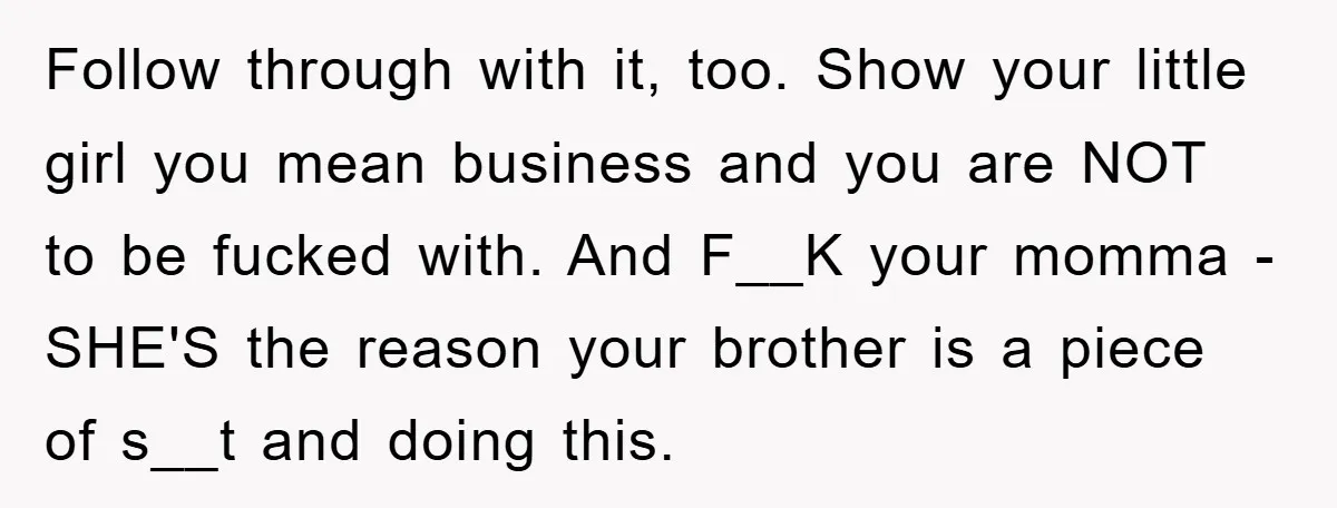 Follow through with it, too. Show your little girl you mean business and you are NOT to be fucked with. And F__K your momma - SHE'S the reason your brother...