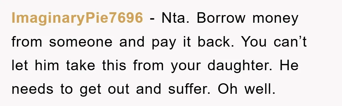 ImaginaryPie7696 − Nta. Borrow money from someone and pay it back. You can’t let him take this from your daughter. He needs to get out and suffer. Oh well.