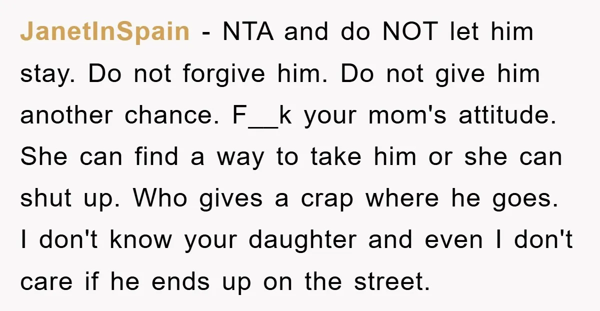 JanetInSpain − NTA and do NOT let him stay. Do not forgive him. Do not give him another chance. F__k your mom's attitude. She can find a way to take...