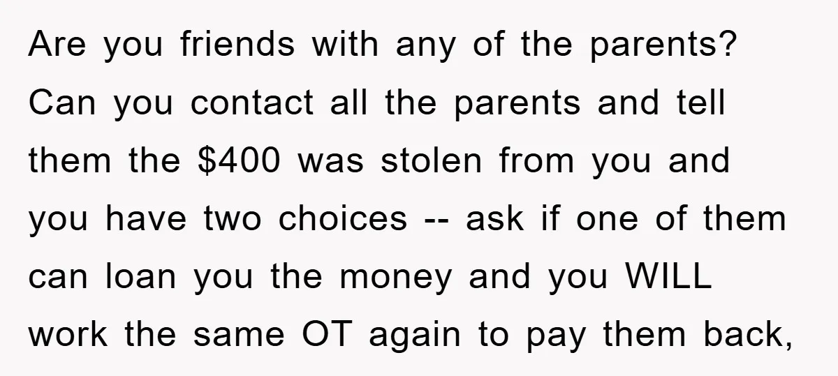 Are you friends with any of the parents? Can you contact all the parents and tell them the $400 was stolen from you and you have two choices -- ask...