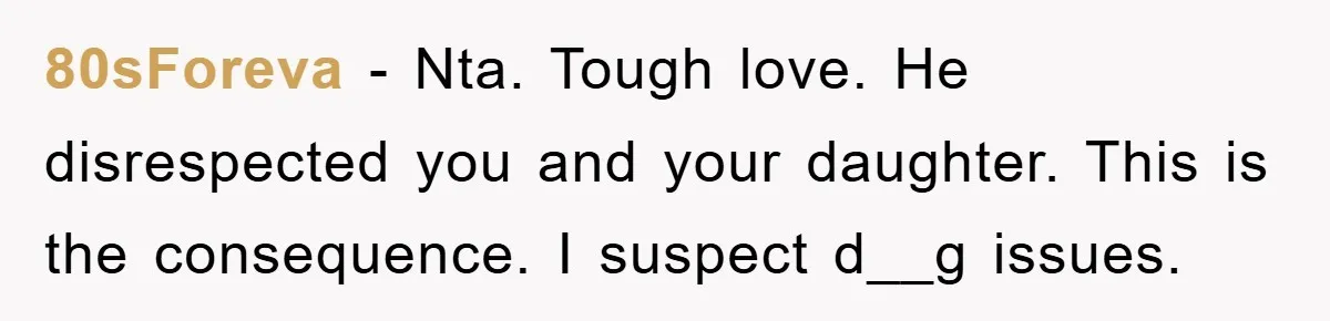 80sForeva − Nta. Tough love. He disrespected you and your daughter. This is the consequence. I suspect d__g issues.