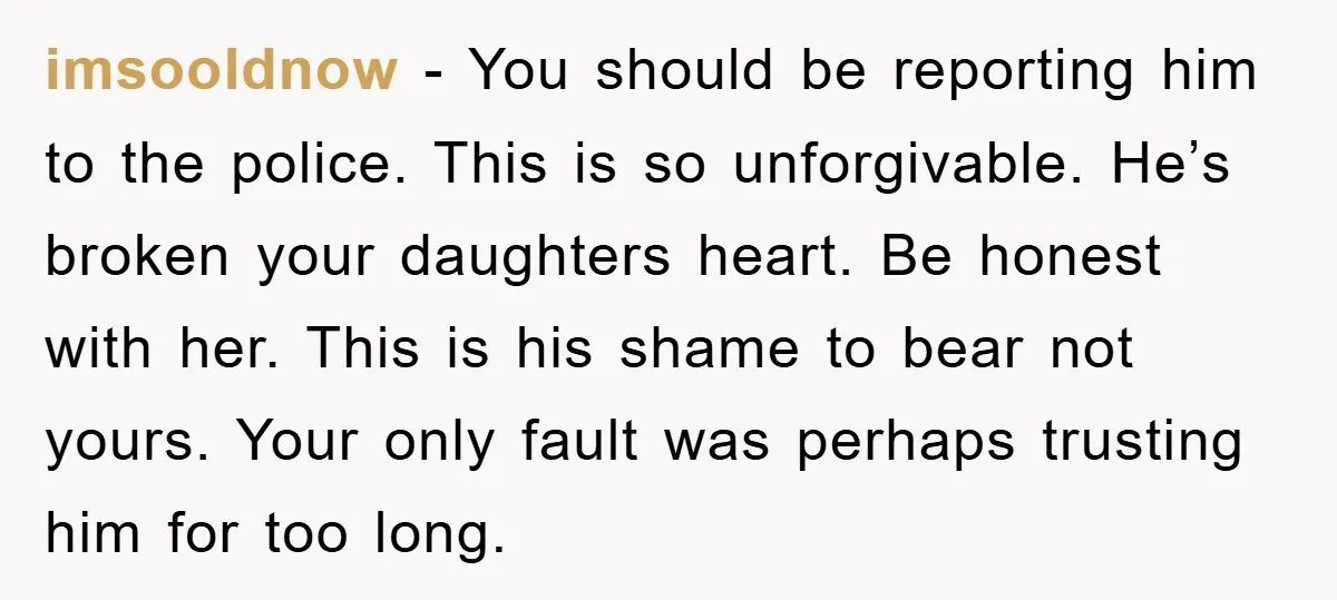 imsooldnow − You should be reporting him to the police. This is so unforgivable. He’s broken your daughters heart. Be honest with her. This is his shame to bear not...