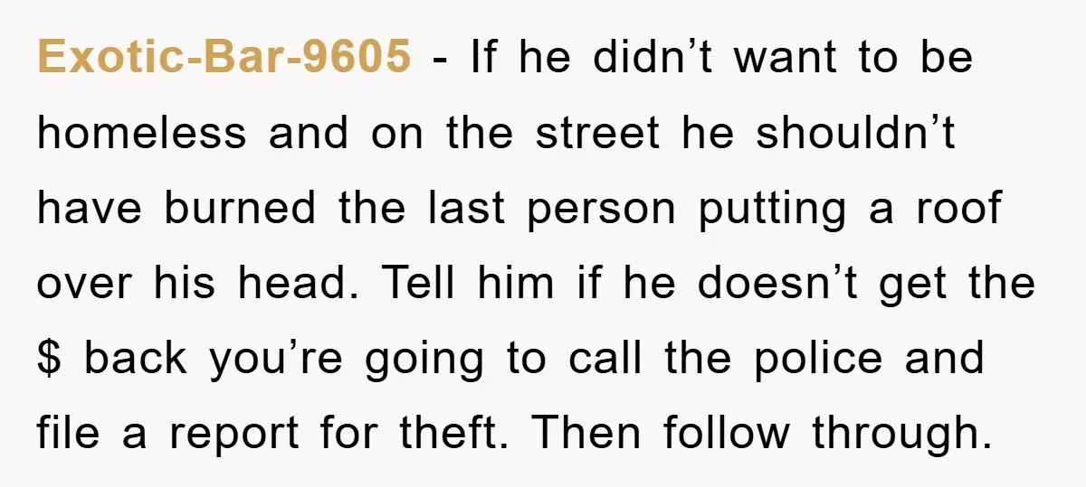 Exotic-Bar-9605 − If he didn’t want to be homeless and on the street he shouldn’t have burned the last person putting a roof over his head. Tell him if he...