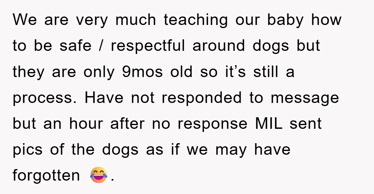 We are very much teaching our baby how to be safe / respectful around dogs but they are only 9mos old so it’s still a process. Have not responded to...
