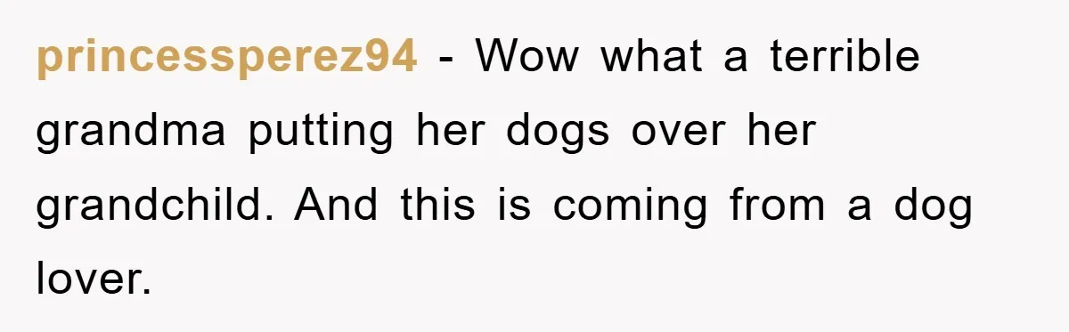 princessperez94 − Wow what a terrible grandma putting her dogs over her grandchild. And this is coming from a dog lover.