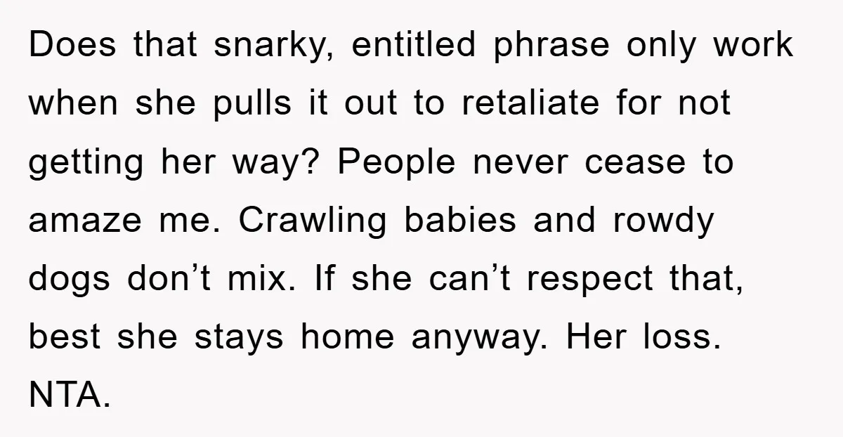 Does that snarky, entitled phrase only work when she pulls it out to retaliate for not getting her way? People never cease to amaze me. Crawling babies and rowdy dogs...