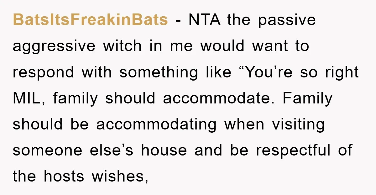 BatsItsFreakinBats − NTA the passive aggressive witch in me would want to respond with something like “You’re so right MIL, family should accommodate. Family should be accommodating when visiting someone...