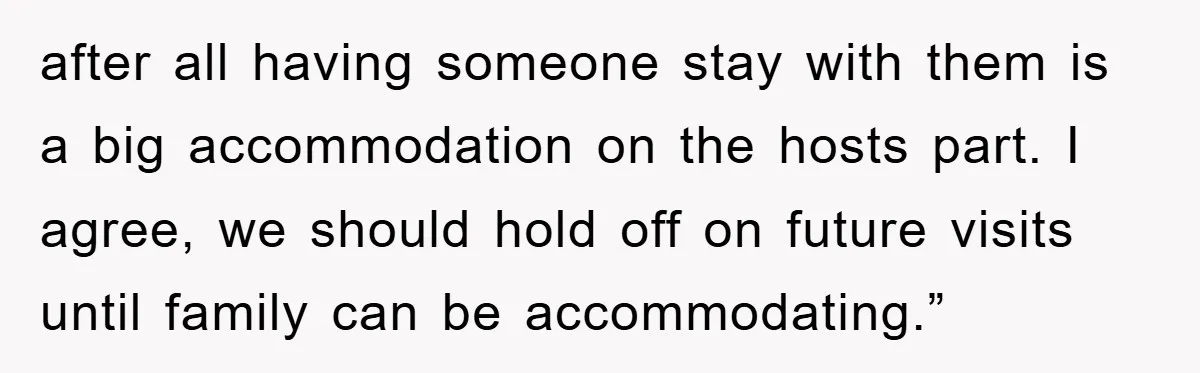 after all having someone stay with them is a big accommodation on the hosts part. I agree, we should hold off on future visits until family can be accommodating.”