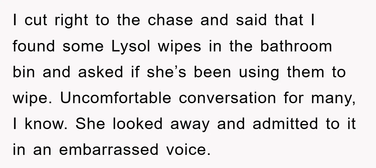 I cut right to the chase and said that I found some Lysol wipes in the bathroom bin and asked if she’s been using them to wipe. Uncomfortable conversation for...