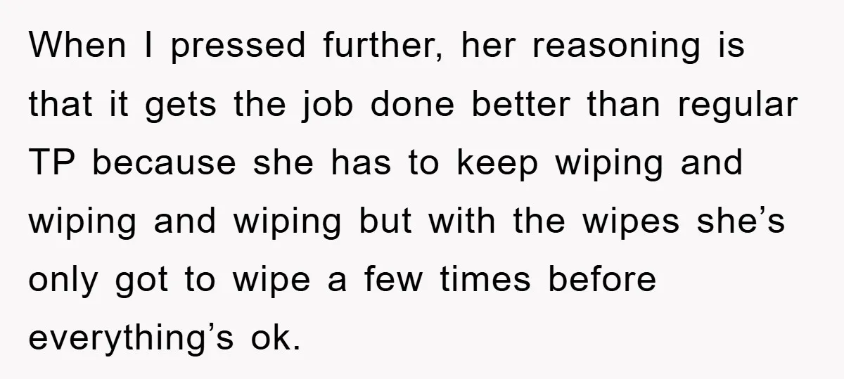 When I pressed further, her reasoning is that it gets the job done better than regular TP because she has to keep wiping and wiping and wiping but with the...