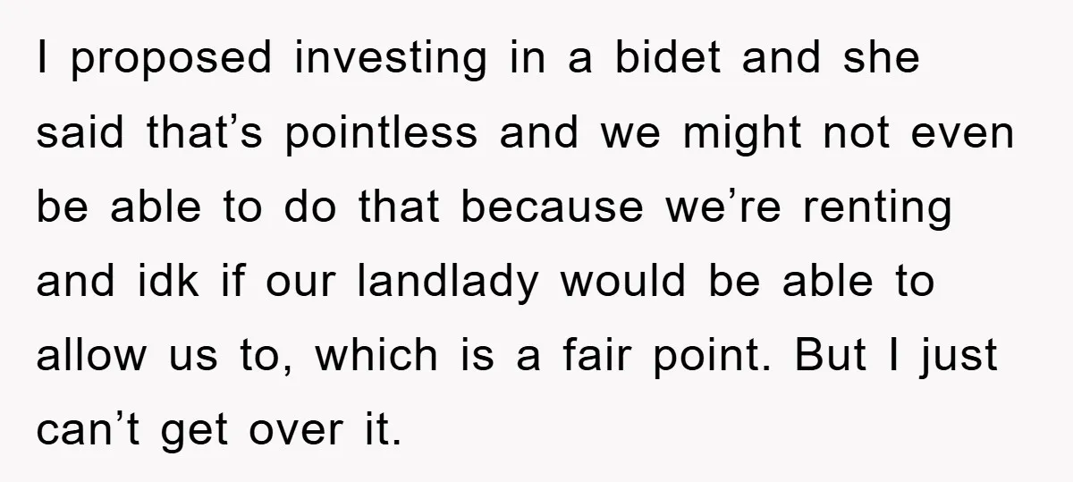 I proposed investing in a bidet and she said that’s pointless and we might not even be able to do that because we’re renting and idk if our landlady would...