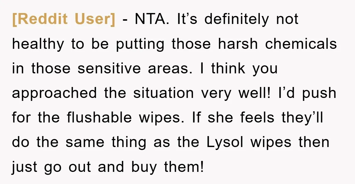 [Reddit User] − NTA. It’s definitely not healthy to be putting those harsh chemicals in those sensitive areas. I think you approached the situation very well! I’d push for the...