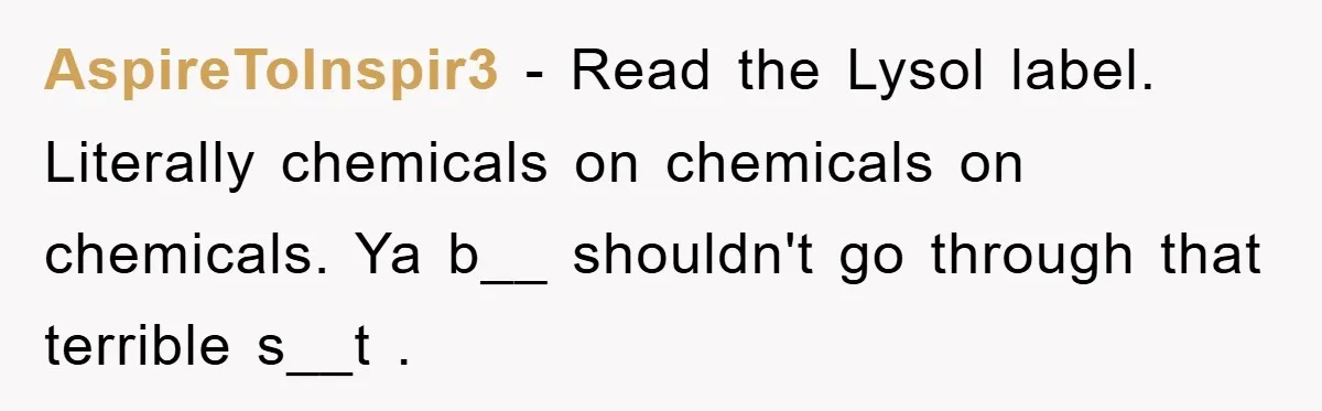 AspireToInspir3 − Read the Lysol label. Literally chemicals on chemicals on chemicals. Ya b__ shouldn't go through that terrible s__t .