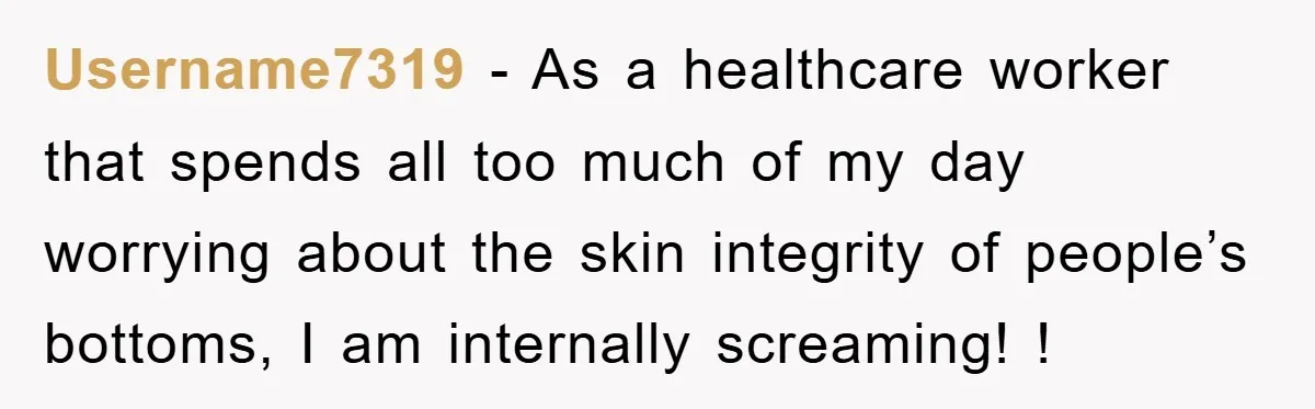 Username7319 − As a healthcare worker that spends all too much of my day worrying about the skin integrity of people’s bottoms, I am internally screaming! !