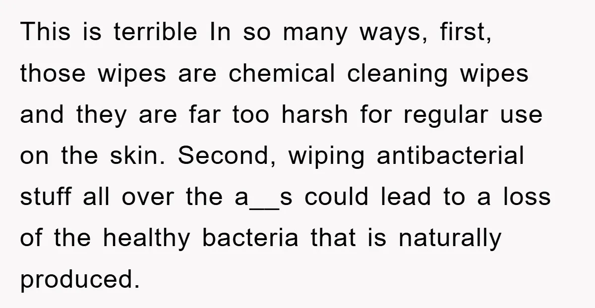 This is terrible In so many ways, first, those wipes are chemical cleaning wipes and they are far too harsh for regular use on the skin. Second, wiping antibacterial stuff...