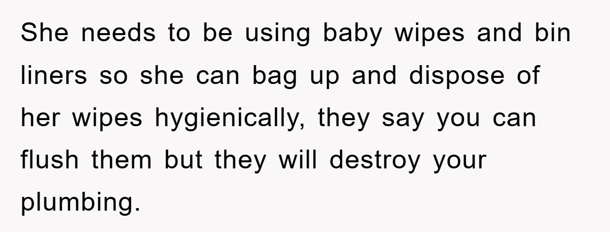 She needs to be using baby wipes and bin liners so she can bag up and dispose of her wipes hygienically, they say you can flush them but they will...