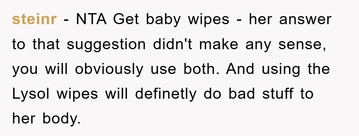 steinr − NTA Get baby wipes - her answer to that suggestion didn't make any sense, you will obviously use both. And using the Lysol wipes will definetly do bad...