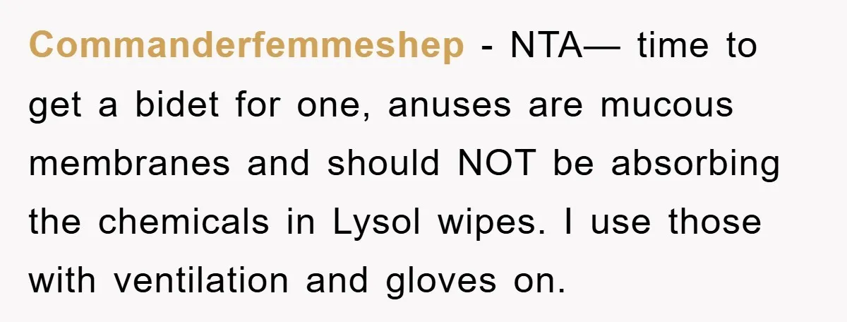 Commanderfemmeshep − NTA— time to get a bidet for one, anuses are mucous membranes and should NOT be absorbing the chemicals in Lysol wipes. I use those with ventilation and...