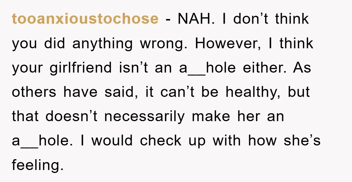 tooanxioustochose − NAH. I don’t think you did anything wrong. However, I think your girlfriend isn’t an a__hole either. As others have said, it can’t be healthy, but that doesn’t...