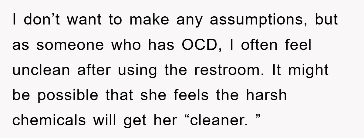 I don’t want to make any assumptions, but as someone who has OCD, I often feel unclean after using the restroom. It might be possible that she feels the harsh...