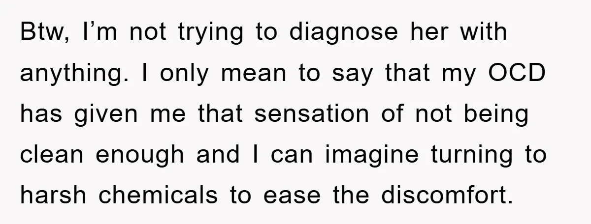 Btw, I’m not trying to diagnose her with anything. I only mean to say that my OCD has given me that sensation of not being clean enough and I can...