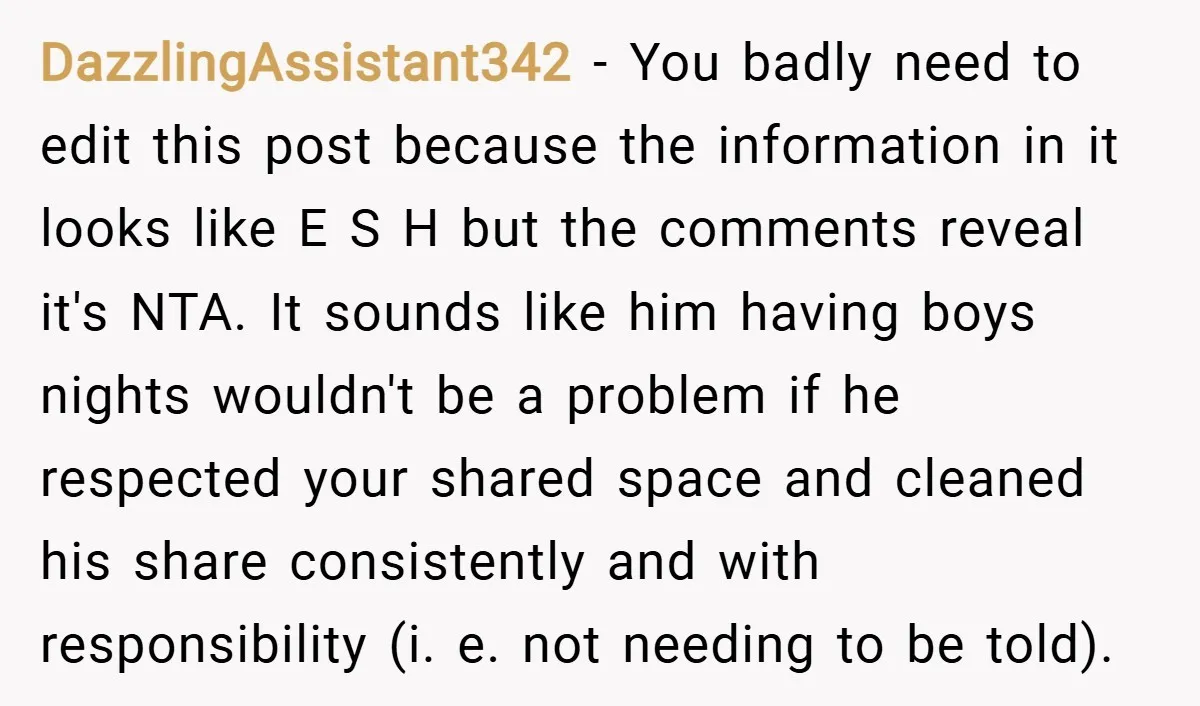 DazzlingAssistant342 − You badly need to edit this post because the information in it looks like E S H but the comments reveal it's NTA. It sounds like him having...