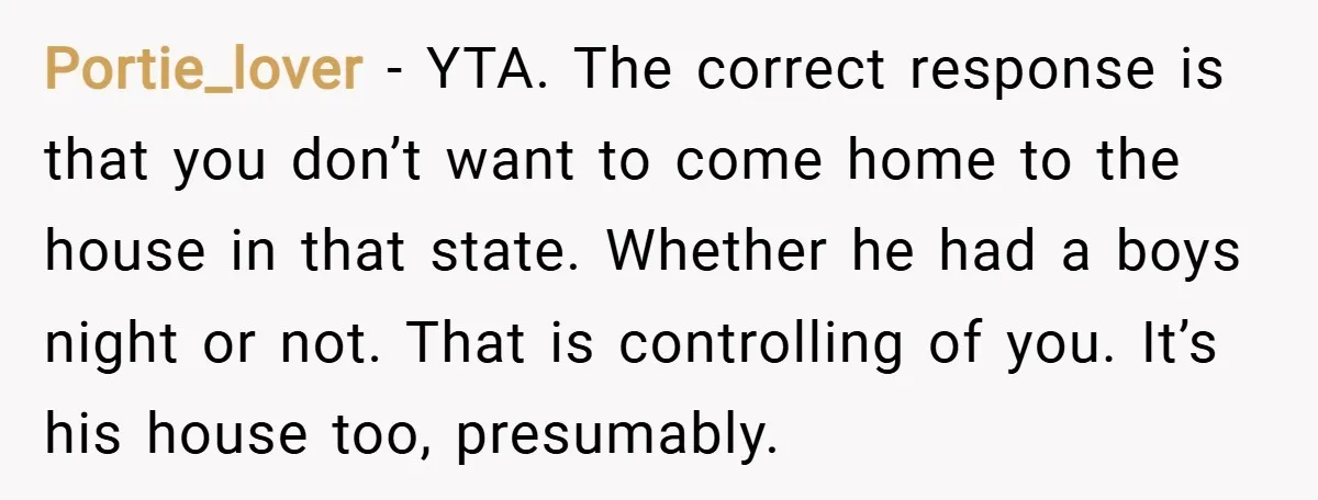 Portie_lover − YTA. The correct response is that you don’t want to come home to the house in that state. Whether he had a boys night or not. That is...