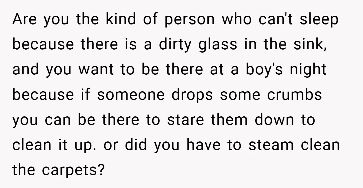 Are you the kind of person who can't sleep because there is a dirty glass in the sink, and you want to be there at a boy's night because if...