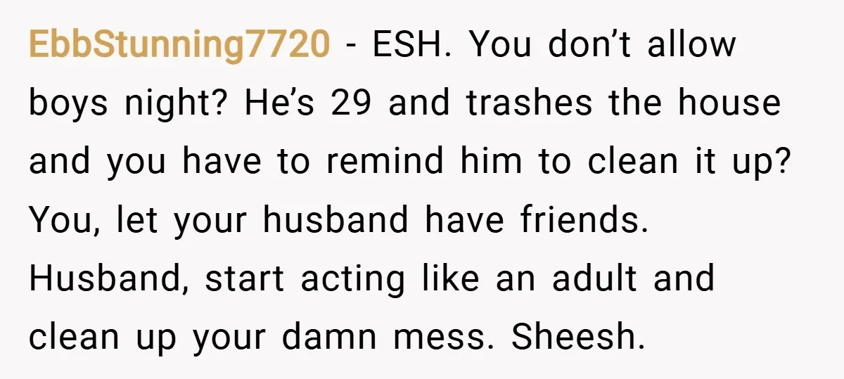 EbbStunning7720 − ESH. You don’t allow boys night? He’s 29 and trashes the house and you have to remind him to clean it up? You, let your husband have friends....
