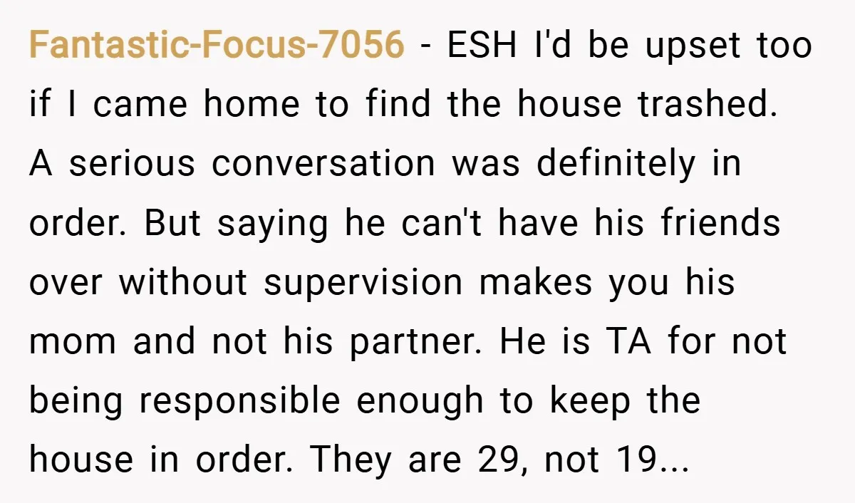 Fantastic-Focus-7056 − ESH I'd be upset too if I came home to find the house trashed. A serious conversation was definitely in order. But saying he can't have his friends...