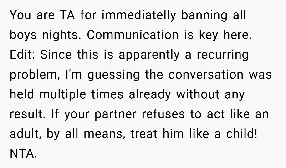 You are TA for immediatelly banning all boys nights. Communication is key here. Edit: Since this is apparently a recurring problem, I'm guessing the conversation was held multiple times already...