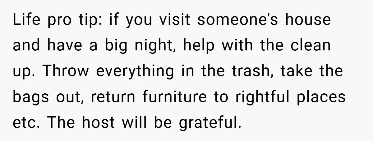 Life pro tip: if you visit someone's house and have a big night, help with the clean up. Throw everything in the trash, take the bags out, return furniture to...