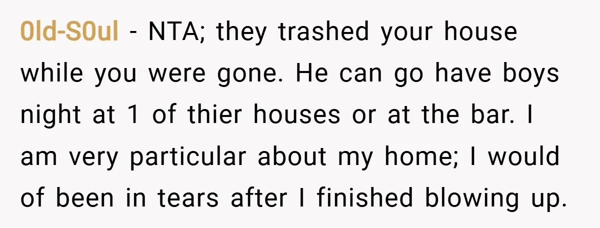 0ld-S0ul − NTA; they trashed your house while you were gone. He can go have boys night at 1 of thier houses or at the bar. I am very particular...