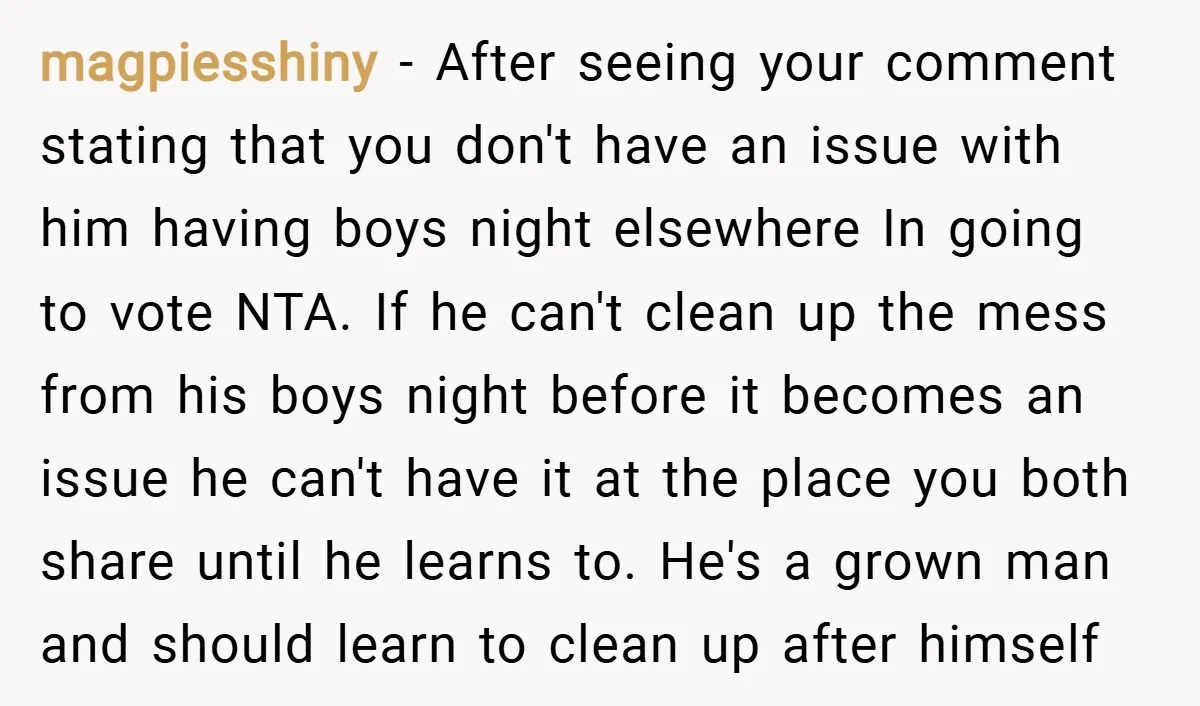 magpiesshiny − After seeing your comment stating that you don't have an issue with him having boys night elsewhere In going to vote NTA. If he can't clean up the...