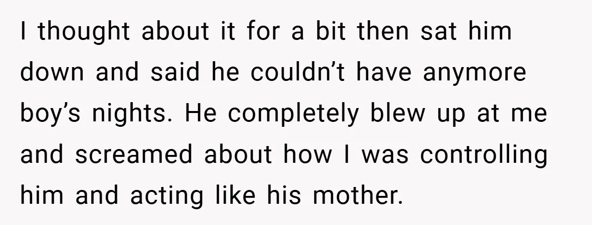 I thought about it for a bit then sat him down and said he couldn’t have anymore boy’s nights. He completely blew up at me and screamed about how I...