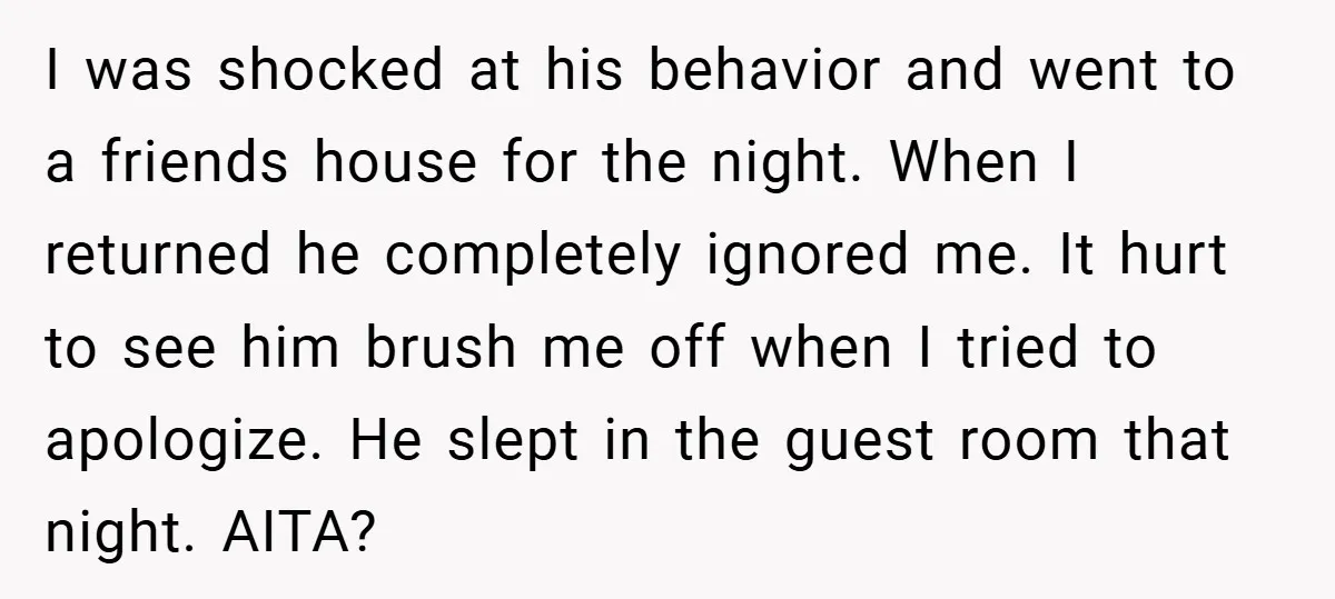 I was shocked at his behavior and went to a friends house for the night. When I returned he completely ignored me. It hurt to see him brush me off...