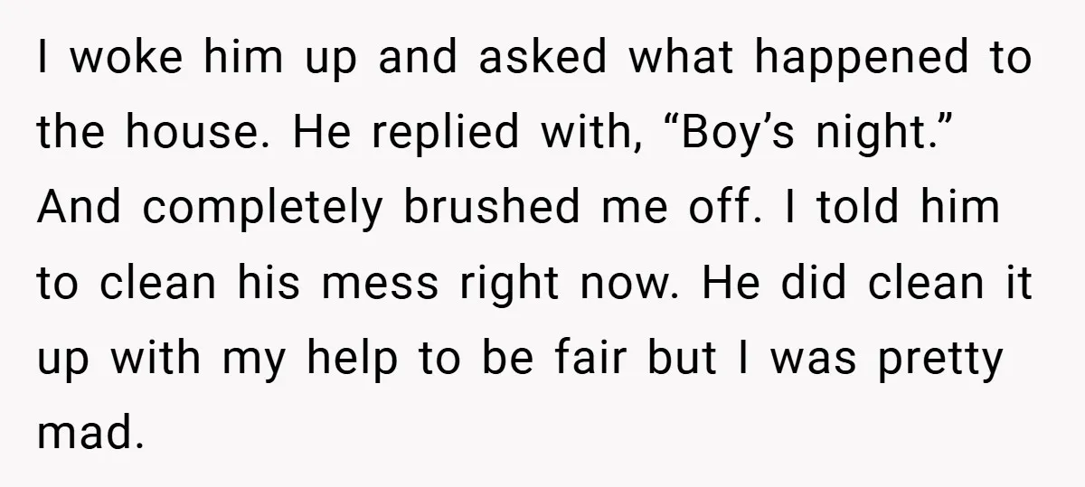 I woke him up and asked what happened to the house. He replied with, “Boy’s night.” And completely brushed me off. I told him to clean his mess right now....