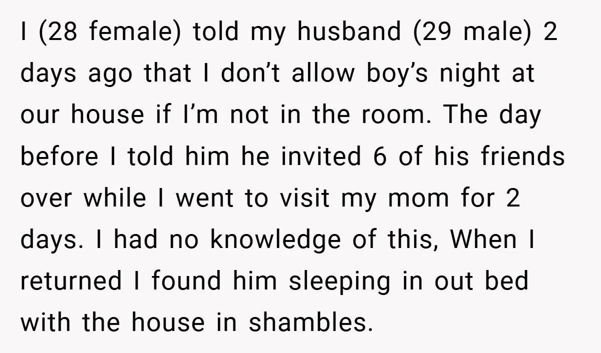 I (28 female) told my husband (29 male) 2 days ago that I don’t allow boy’s night at our house if I’m not in the room. The day before I...