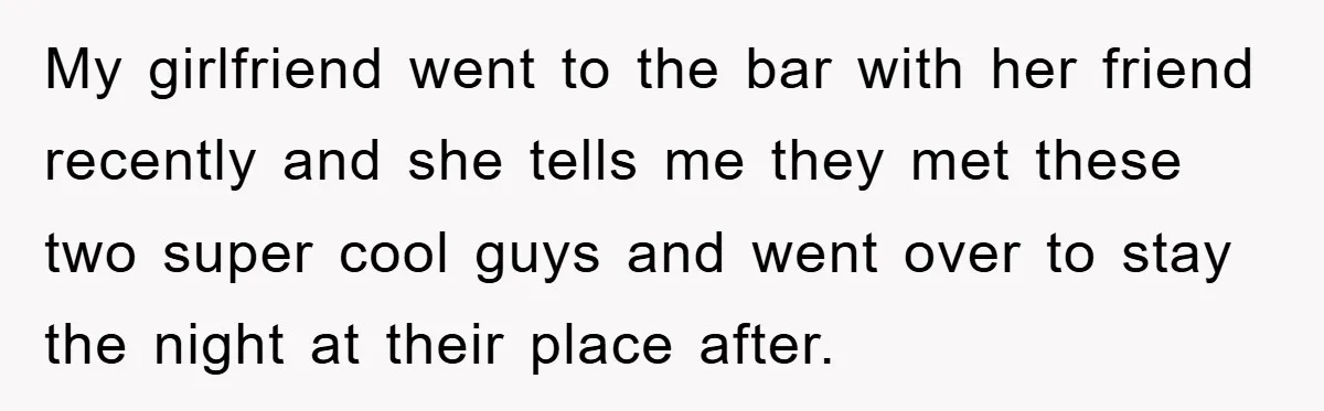 My girlfriend went to the bar with her friend recently and she tells me they met these two super cool guys and went over to stay the night at their...