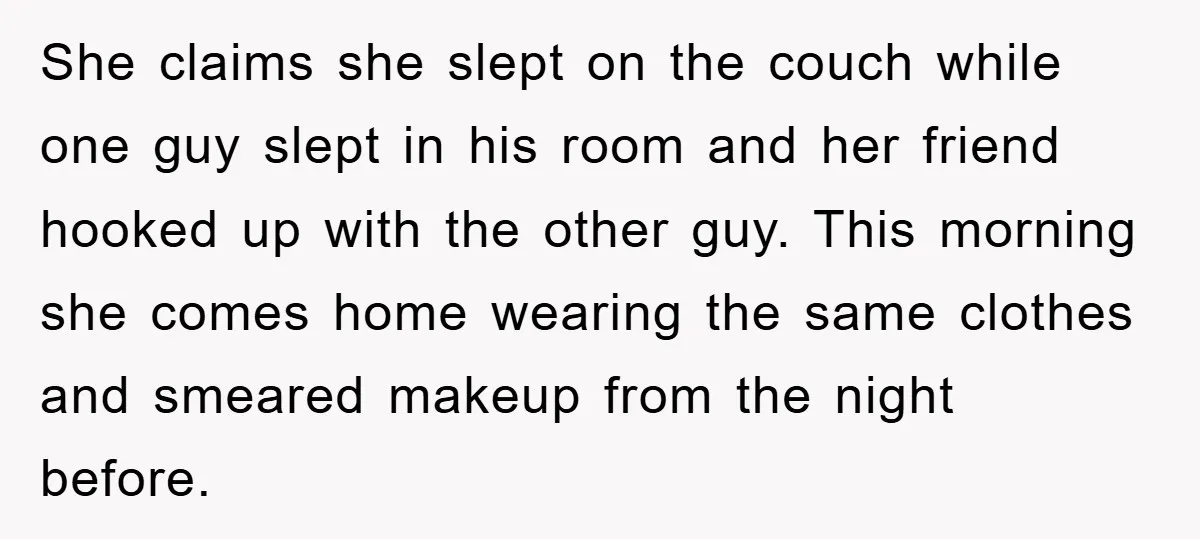 She claims she slept on the couch while one guy slept in his room and her friend hooked up with the other guy. This morning she comes home wearing the...